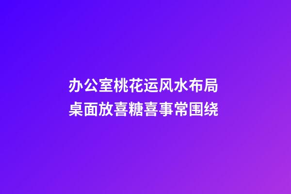 办公室桃花运风水布局 桌面放喜糖喜事常围绕